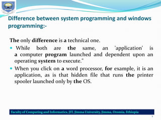 Difference between system programming and windows
programming:-
The only difference is a technical one.
 While both are the same, an 'application' is
a computer program launched and dependent upon an
operating system to execute."
 When you click on a word processor, for example, it is an
application, as is that hidden file that runs the printer
spooler launched only by the OS.
2
 
