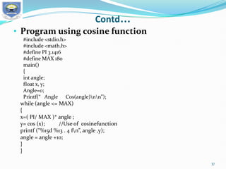 Contd…
• Program using cosine function
#include <stdio.h>
#include <math.h>
#define PI 3.1416
#define MAX 180
main()
{
int angle;
float x, y;
Angle=0;
Printf(“ Angle Cos(angle)nn”);
while (angle <= MAX)
{
x=( PI/ MAX )* angle ;
y= cos (x); //Use of cosinefunction
printf ("%15d %13 . 4 fn”, angle ,y);
angle = angle +10;
}
}
37
 