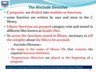 The #include Directive
 C programs are divided into modules or functions.
 some function are written by user and store in the C
library.
 Library functions are grouped category wise and stored in
different files known as header files.
 To access the functions stored in library, necessary to tell
the compiler about the files to be accessed.
#include<filename>
• file name is the name of library file that contains the
required function definition.
• Preprocessor directives are placed at the beginning of a
program.
39
 