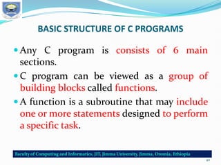 BASIC STRUCTURE OF C PROGRAMS
 Any C program is consists of 6 main
sections.
 C program can be viewed as a group of
building blocks called functions.
 A function is a subroutine that may include
one or more statements designed to perform
a specific task.
40
 