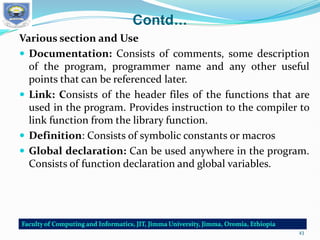 Contd…
Various section and Use
 Documentation: Consists of comments, some description
of the program, programmer name and any other useful
points that can be referenced later.
 Link: Consists of the header files of the functions that are
used in the program. Provides instruction to the compiler to
link function from the library function.
 Definition: Consists of symbolic constants or macros
 Global declaration: Can be used anywhere in the program.
Consists of function declaration and global variables.
43
 