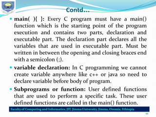 Contd…
 main( ){ }: Every C program must have a main()
function which is the starting point of the program
execution and contains two parts, declaration and
executable part. The declaration part declares all the
variables that are used in executable part. Must be
written in between the opening and closing braces end
with a semicolon (;).
 variable declaration: In C programming we cannot
create variable anywhere like c++ or java so need to
declare variable before body of program.
 Subprograms or function: User defined functions
that are used to perform a specific task. These user
defined functions are called in the main() function.
44
 