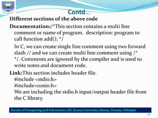 Contd…
Different sections of the above code
Documentation:/*This section contains a multi line
comment or name of program. description: program to
call function add(); */
In C, we can create single line comment using two forward
slash // and we can create multi line comment using /*
*/. Comments are ignored by the compiler and is used to
write notes and document code.
Link:This section includes header file.
#include <stdio.h>
#include<conio.h>
We are including the stdio.h input/output header file from
the C library.
45
 