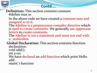 Contd…
Definition: This section contains constant.
#define max 10
In the above code we have created a constant max and
assigned 10 to it.
The #define is a preprocessor compiler directive which
is used to create constants. We generally use uppercase
letters to create constants.
The #define is not a statement and must not end with
a ; semicolon.
Global Declaration: This section contains function
declaration.
void add();
int x=10;
We have declared an add function which print Hello
add .
main( ) function
46
 