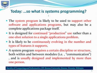 Today: …so what is systems programming?
:
 The system program is likely to be used to support other
software and applications programs, but may also be a
complete applications package itself.
 It is designed for continued “production” use rather than a
one-shot solution to a single applications problem.
 It is likely to be continuously evolving in the number and
types of features it supports.
 A system program requires a certain discipline or structure,
both within and between modules (i.e. , “communication”)
, and is usually designed and implemented by more than
one person.
5
 