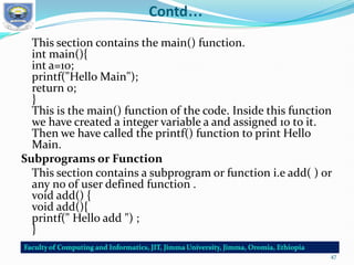 Contd…
This section contains the main() function.
int main(){
int a=10;
printf("Hello Main");
return 0;
}
This is the main() function of the code. Inside this function
we have created a integer variable a and assigned 10 to it.
Then we have called the printf() function to print Hello
Main.
Subprograms or Function
This section contains a subprogram or function i.e add( ) or
any no of user defined function .
void add() {
void add(){
printf(" Hello add ") ;
}
47
 