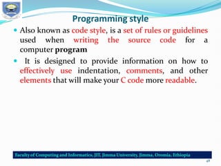 Programming style
 Also known as code style, is a set of rules or guidelines
used when writing the source code for a
computer program
 It is designed to provide information on how to
effectively use indentation, comments, and other
elements that will make your C code more readable.
48
 