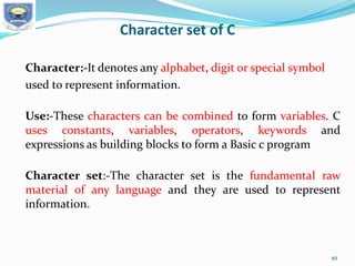 Character set of C
Character:-It denotes any alphabet, digit or special symbol
used to represent information.
Use:-These characters can be combined to form variables. C
uses constants, variables, operators, keywords and
expressions as building blocks to form a Basic c program
Character set:-The character set is the fundamental raw
material of any language and they are used to represent
information.
49
 