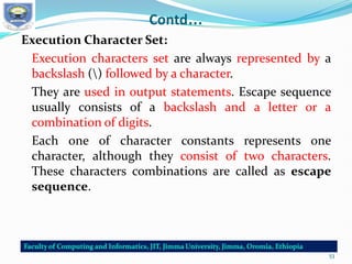 Contd…
Execution Character Set:
Execution characters set are always represented by a
backslash () followed by a character.
They are used in output statements. Escape sequence
usually consists of a backslash and a letter or a
combination of digits.
Each one of character constants represents one
character, although they consist of two characters.
These characters combinations are called as escape
sequence.
53
 