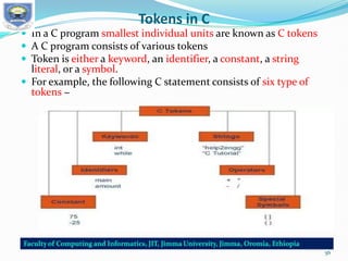 Tokens in C
 In a C program smallest individual units are known as C tokens
 A C program consists of various tokens
 Token is either a keyword, an identifier, a constant, a string
literal, or a symbol.
 For example, the following C statement consists of six type of
tokens −
56
 