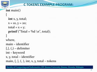 C TOKENS EXAMPLE PROGRAM:
int main()
{
int x, y, total;
x = 10, y = 20;
total = x + y;
printf ("Total = %d n", total);
}
where,
main – identifier
{,}, (,) – delimiter
int – keyword
x, y, total – identifier
main, {, }, (, ), int, x, y, total – tokens
57
 