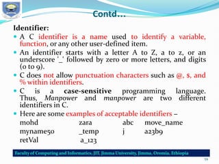 Contd…
Identifier:
 A C identifier is a name used to identify a variable,
function, or any other user-defined item.
 An identifier starts with a letter A to Z, a to z, or an
underscore '_' followed by zero or more letters, and digits
(0 to 9).
 C does not allow punctuation characters such as @, $, and
% within identifiers.
 C is a case-sensitive programming language.
Thus, Manpower and manpower are two different
identifiers in C.
 Here are some examples of acceptable identifiers −
mohd zara abc move_name
myname50 _temp j a23b9
retVal a_123
59
 