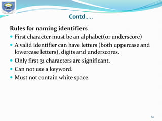 Contd…..
Rules for naming identifiers
 First character must be an alphabet(or underscore)
 A valid identifier can have letters (both uppercase and
lowercase letters), digits and underscores.
 Only first 31 characters are significant.
 Can not use a keyword.
 Must not contain white space.
60
 