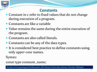 Constants
 Constant in c refer to fixed values that do not change
during execution of a program.
 Constants are like a variable
 Value remains the same during the entire execution of
the program.
 Constants are also called literals.
 Constants can be any of the data types.
 It is considered best practice to define constants using
only upper-case names.
Syntax:
const type constant_name;
61
 