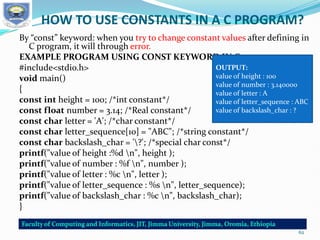 HOW TO USE CONSTANTS IN A C PROGRAM?
By “const” keyword: when you try to change constant values after defining in
C program, it will through error.
EXAMPLE PROGRAM USING CONST KEYWORD IN C:
#include<stdio.h>
void main()
{
const int height = 100; /*int constant*/
const float number = 3.14; /*Real constant*/
const char letter = 'A'; /*char constant*/
const char letter_sequence[10] = "ABC"; /*string constant*/
const char backslash_char = '?'; /*special char const*/
printf("value of height :%d n", height );
printf("value of number : %f n", number );
printf("value of letter : %c n", letter );
printf("value of letter_sequence : %s n", letter_sequence);
printf("value of backslash_char : %c n", backslash_char);
}
OUTPUT:
value of height : 100
value of number : 3.140000
value of letter : A
value of letter_sequence : ABC
value of backslash_char : ?
62
 