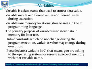 Variables
Variable is a data name that used to store a data value.
Variable may take different values at different times
during execution.
Variables are memory locations(storage area) in the C
programming language.
The primary purpose of variables is to store data in
memory for later use.
Unlike constants which do not change during the
program execution, variables value may change during
execution.
If you declare a variable in C, that means you are asking
to the operating system for reserve a piece of memory
with that variable name.
64
 
