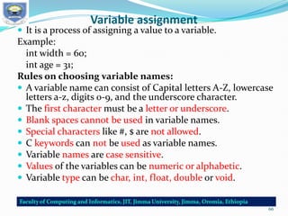 Variable assignment
 It is a process of assigning a value to a variable.
Example:
int width = 60;
int age = 31;
Rules on choosing variable names:
 A variable name can consist of Capital letters A-Z, lowercase
letters a-z, digits 0-9, and the underscore character.
 The first character must be a letter or underscore.
 Blank spaces cannot be used in variable names.
 Special characters like #, $ are not allowed.
 C keywords can not be used as variable names.
 Variable names are case sensitive.
 Values of the variables can be numeric or alphabetic.
 Variable type can be char, int, float, double or void.
66
 