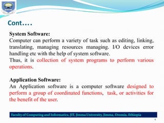 Cont….
System Software:
Computer can perform a variety of task such as editing, linking,
translating, managing resources managing. I/O devices error
handling etc with the help of system software.
Thus, it is collection of system programs to perform various
operations.
Application Software:
An Application software is a computer software designed to
perform a group of coordinated functions, task, or activities for
the benefit of the user.
4
 