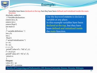 Example:
Variables have been declared at the top, but they have been defined and initialized inside the main
function
#include <stdio.h>
// Variable declaration:
extern int a, b;
extern int c;
extern float f;
int main ()
{
/* variable definition: */
int a, b;
int c;
float f;
/* actual initialization */
a = 10;
b = 20;
c = a + b;
printf("value of c : %d n", c);
f = 70.0/3.0;
printf("value of f : %f n", f);
return 0;
}
Output:
value of c : 30
value of f : 23.333334
Use the keyword extern to declare a
variable at any place.
In this example variables have been
declared at the top, but they have
been defined and initialized inside
the main function.
68
 
