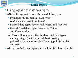 Data Types
 C language is rich in its data types.
 ANSCI C supports three classes of data types:
 Primary(or fundamental) data types:
void, int, char, double and float.
 Derived data types: Array, References, and Pointers.
 User-defined data types: Structure, Union,
and Enumeration.
All C compilers support five fundamental data types,
namely integer(int),character(char),floating
point(float),double-precision floating point(double)
and void.
• Also extended data types such as long int, long double.
70
 