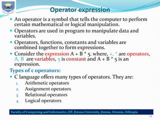Operator expression
 An operator is a symbol that tells the computer to perform
certain mathematical or logical manipulation.
 Operators are used in program to manipulate data and
variables.
 Operators, functions, constants and variables are
combined together to form expressions.
 Consider the expression A + B * 5. where, +, * are operators,
A, B are variables, 5 is constant and A + B * 5 is an
expression.
Types of c operators:
 C language offers many types of operators. They are:
1. Arithmetic operators
2. Assignment operators
3. Relational operators
4. Logical operators
72
 