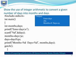 Show the use of integer arithmetic to convert a given
number of days into months and days.
#include<stdio.h>
int main()
{
int months,days;
printf("Enter daysn");
scanf("%d",&days);
months=days/30;
days=days%30;
printf("Months=%d Days=%d", months,days);
getch();
}
Output:
Enter days
265
Months=8 Days=25
75
 