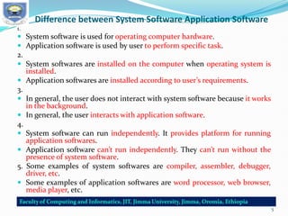 Difference between System Software Application Software
1.
 System software is used for operating computer hardware.
 Application software is used by user to perform specific task.
2.
 System softwares are installed on the computer when operating system is
installed.
 Application softwares are installed according to user’s requirements.
3.
 In general, the user does not interact with system software because it works
in the background.
 In general, the user interacts with application software.
4.
 System software can run independently. It provides platform for running
application softwares.
 Application software can’t run independently. They can’t run without the
presence of system software.
5. Some examples of system softwares are compiler, assembler, debugger,
driver, etc.
 Some examples of application softwares are word processor, web browser,
media player, etc.
5
 