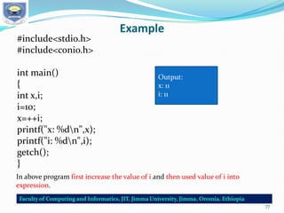 Example
#include<stdio.h>
#include<conio.h>
int main()
{
int x,i;
i=10;
x=++i;
printf("x: %dn",x);
printf("i: %dn",i);
getch();
}
Output:
x: 11
i: 11
In above program first increase the value of i and then used value of i into
expression.
77
 