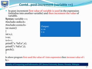 Contd…post-increment (variable ++)
 In post-increment first value of variable is used in the expression
(initialize into another variable) and then increment the value of
variable.
Syntax: variable ++;
#include<stdio.h>
#include<conio.h>
int main()
{
int x,i;
i=10;
x=i++;
printf("x: %dn",x);
printf("i: %dn",i);
getch();
}
Output:
x: 10
i: 11
In above program first used the value of i into expression then increase value of i
by 1.
78
 