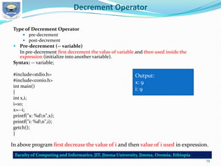 Decrement Operator
Type of Decrement Operator
 pre-decrement
 post-decrement
 Pre-decrement (-- variable)
In pre-decrement first decrement the value of variable and then used inside the
expression (initialize into another variable).
Syntax: -- variable;
#include<stdio.h>
#include<conio.h>
int main()
{
int x,i;
i=10;
x=--i;
printf("x: %dn",x);
printf("i: %dn",i);
getch();
}
Output:
x: 9
i: 9
In above program first decrease the value of i and then value of i used in expression.
79
 