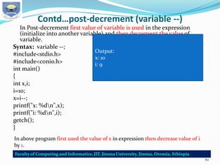 Contd…post-decrement (variable --)
In Post-decrement first value of variable is used in the expression
(initialize into another variable) and then decrement the value of
variable.
Syntax: variable --;
#include<stdio.h>
#include<conio.h>
int main()
{
int x,i;
i=10;
x=i--;
printf("x: %dn",x);
printf("i: %dn",i);
getch();
}
In above program first used the value of x in expression then decrease value of i
by 1.
Output:
x: 10
i: 9
80
 