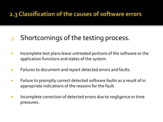 7.

Shortcomings of the testing process.



Incomplete test plans leave untreated portions of the software or the
application functions and states of the system.



Failures to document and report detected errors and faults.



Failure to promptly correct detected software faults as a result of in
appropriate indications of the reasons for the fault.



Incomplete correction of detected errors due to negligence or time
pressures.

 