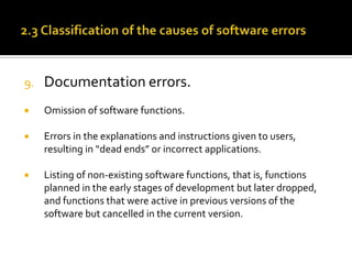 9.

Documentation errors.



Omission of software functions.



Errors in the explanations and instructions given to users,
resulting in “dead ends” or incorrect applications.



Listing of non-existing software functions, that is, functions
planned in the early stages of development but later dropped,
and functions that were active in previous versions of the
software but cancelled in the current version.

 