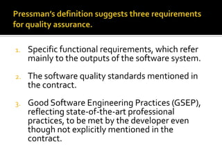 1.

Specific functional requirements, which refer
mainly to the outputs of the software system.

2.

The software quality standards mentioned in
the contract.

3.

Good Software Engineering Practices (GSEP),
reflecting state-of-the-art professional
practices, to be met by the developer even
though not explicitly mentioned in the
contract.

 