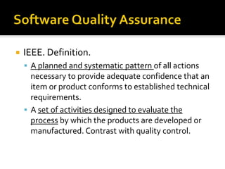 

IEEE. Definition.
 A planned and systematic pattern of all actions

necessary to provide adequate confidence that an
item or product conforms to established technical
requirements.
 A set of activities designed to evaluate the
process by which the products are developed or
manufactured. Contrast with quality control.

 