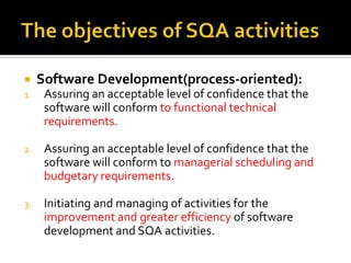

Software Development(process-oriented):

1.

Assuring an acceptable level of confidence that the
software will conform to functional technical
requirements.

2.

Assuring an acceptable level of confidence that the
software will conform to managerial scheduling and
budgetary requirements.

3.

Initiating and managing of activities for the
improvement and greater efficiency of software
development and SQA activities.

 