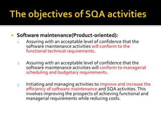 

Software maintenance(Product-oriented):
1.

Assuring with an acceptable level of confidence that the
software maintenance activities will conform to the
functional technical requirements.

2.

Assuring with an acceptable level of confidence that the
software maintenance activities will conform to managerial
scheduling and budgetary requirements.

3.

Initiating and managing activities to improve and increase the
efficiency of software maintenance and SQA activities. This
involves improving the prospects of achieving functional and
managerial requirements while reducing costs.

 
