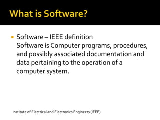 

Software – IEEE definition
Software is Computer programs, procedures,
and possibly associated documentation and
data pertaining to the operation of a
computer system.

Institute of Electrical and Electronics Engineers (IEEE)

 