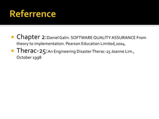 

Chapter 2:Daniel Galin. SOFTWARE QUALITY ASSURANCE From
theory to implementation. Pearson Education Limited,2004.



Therac-25:An Engineering Disaster Therac-25 Joanne Lim.,
October 1998

 