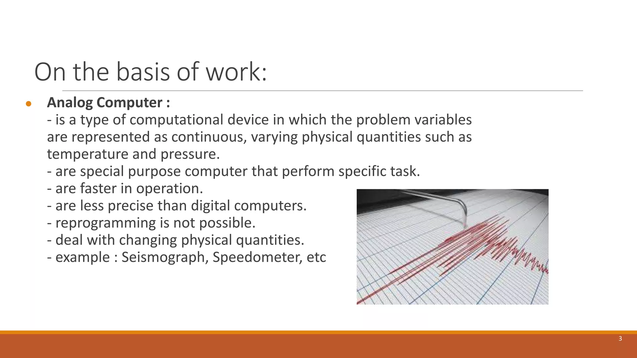 On the basis of work:
● Analog Computer :
- is a type of computational device in which the problem variables
are represented as continuous, varying physical quantities such as
temperature and pressure.
- are special purpose computer that perform specific task.
- are faster in operation.
- are less precise than digital computers.
- reprogramming is not possible.
- deal with changing physical quantities.
- example : Seismograph, Speedometer, etc
3
 