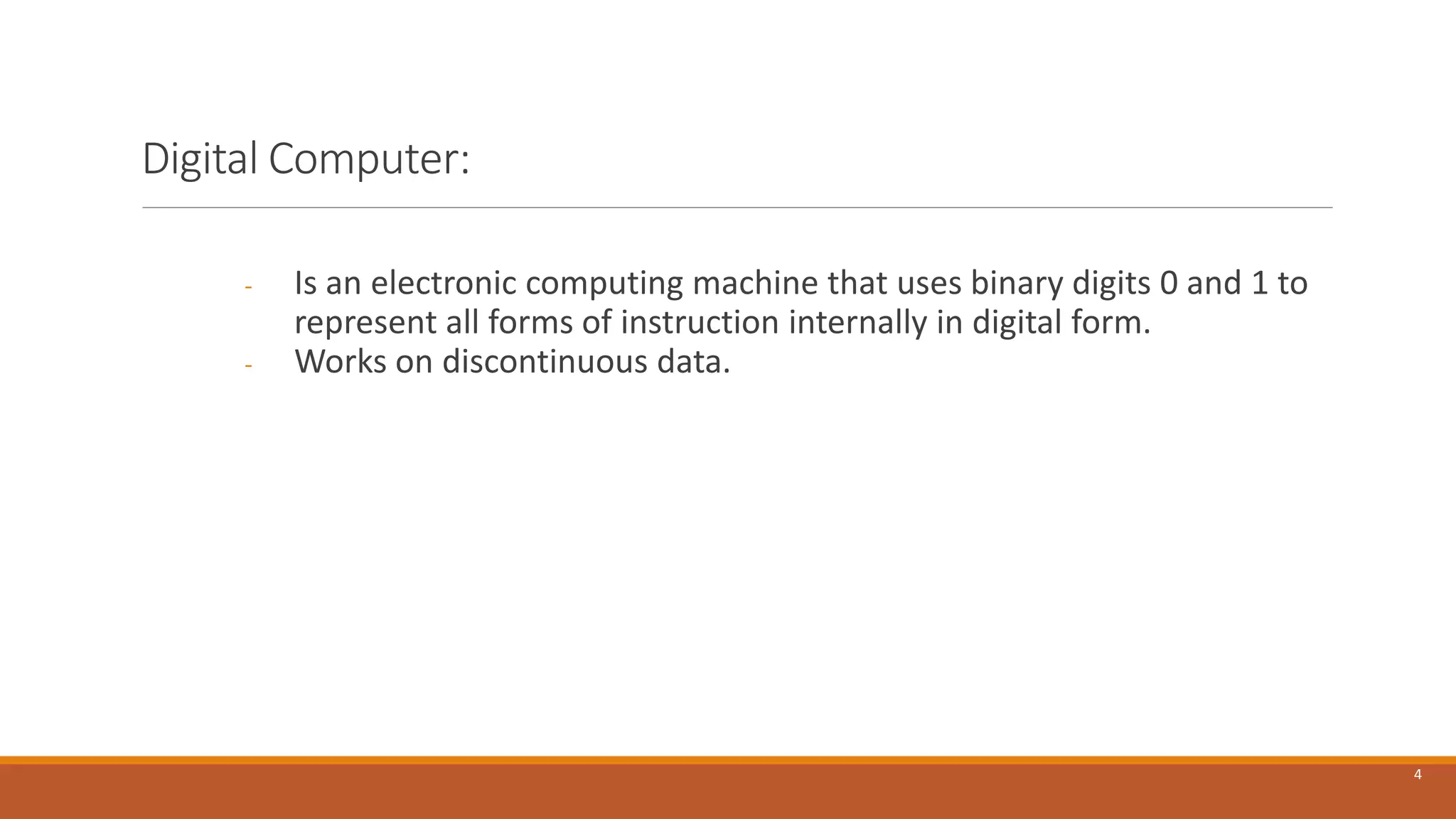 Digital Computer:
- Is an electronic computing machine that uses binary digits 0 and 1 to
represent all forms of instruction internally in digital form.
- Works on discontinuous data.
4
 