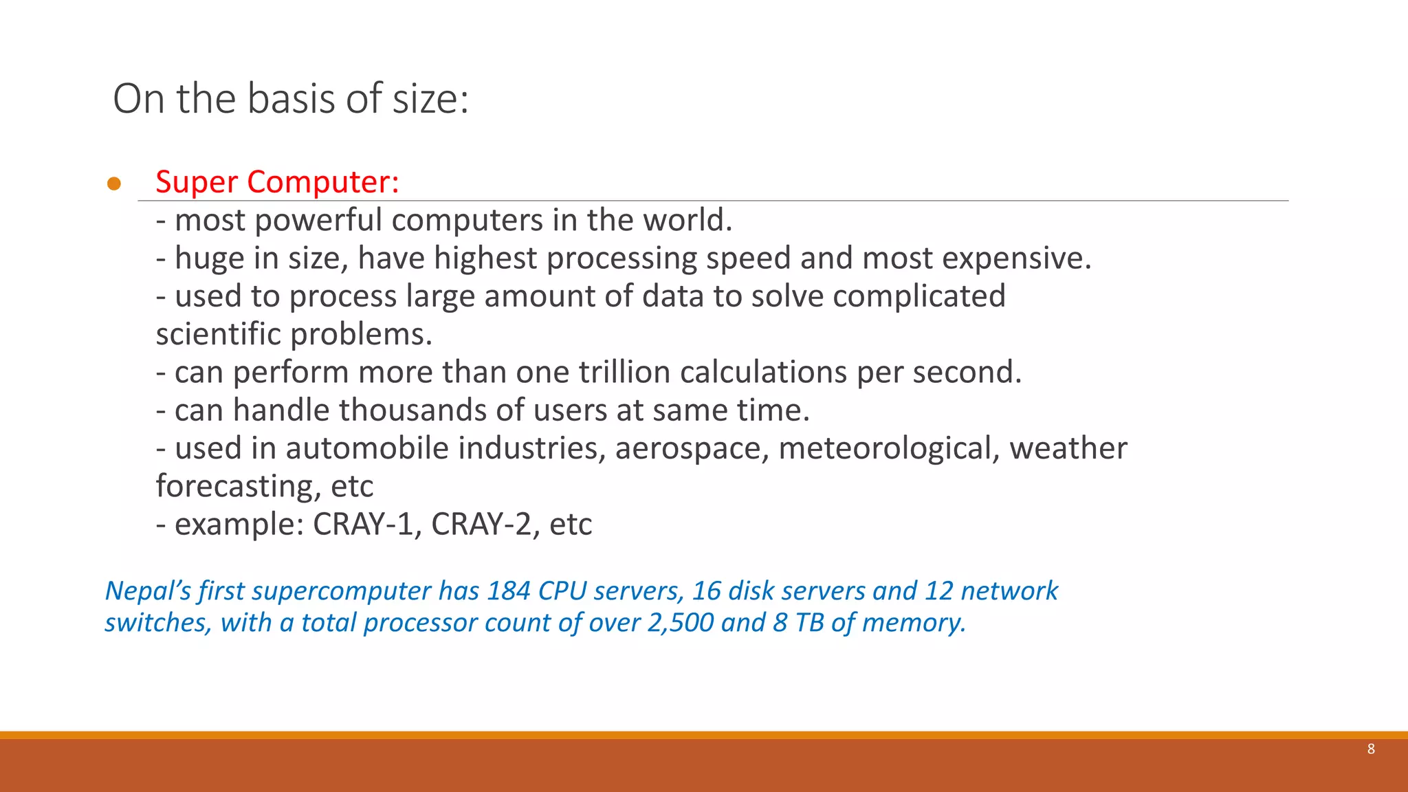 On the basis of size:
● Super Computer:
- most powerful computers in the world.
- huge in size, have highest processing speed and most expensive.
- used to process large amount of data to solve complicated
scientific problems.
- can perform more than one trillion calculations per second.
- can handle thousands of users at same time.
- used in automobile industries, aerospace, meteorological, weather
forecasting, etc
- example: CRAY-1, CRAY-2, etc
Nepal’s first supercomputer has 184 CPU servers, 16 disk servers and 12 network
switches, with a total processor count of over 2,500 and 8 TB of memory.
8
 