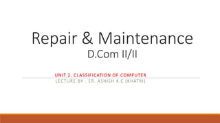 Repair & Maintenance
D.Com II/II
UNIT 2. CLASSIFICATION OF COMPUTER
LECTURE BY : ER. ASHISH K.C (KHATRI)
 