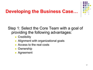 17
Developing the Business Case…
Step 1: Select the Core Team with a goal of
providing the following advantages:
 Credibility
 Alignment with organizational goals
 Access to the real costs
 Ownership
 Agreement
 