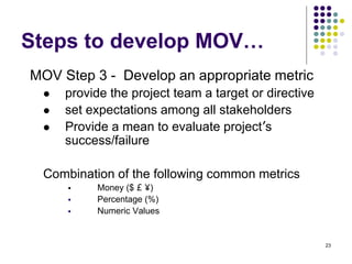 23
Steps to develop MOV…
MOV Step 3 - Develop an appropriate metric
 provide the project team a target or directive
 set expectations among all stakeholders
 Provide a mean to evaluate project’s
success/failure
Combination of the following common metrics
 Money ($ £ ¥)
 Percentage (%)
 Numeric Values
 