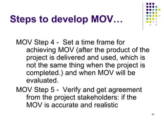 24
Steps to develop MOV…
MOV Step 4 - Set a time frame for
achieving MOV (after the product of the
project is delivered and used, which is
not the same thing when the project is
completed.) and when MOV will be
evaluated.
MOV Step 5 - Verify and get agreement
from the project stakeholders: if the
MOV is accurate and realistic
 