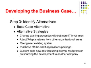 26
Developing the Business Case…
Step 3: Identify Alternatives
 Base Case Alternative
 Alternative Strategies
 Change existing processes without more IT investment
 Adopt/Adapt systems from other organizational areas
 Reengineer existing system
 Purchase off-the-shelf applications package
 Custom build new solution using internal resources or
outsourcing the development to another company
 