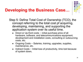 28
Developing the Business Case…
Step 5: Define Total Cost of Ownership (TCO), the
concept referring to the total cost pf acquiring,
developing, maintaining, and supporting the
application system over its useful time.
 Direct or Up-front costs – initial purchase price of all
hardware, software, and telecommunications equipment,
development and installation costs, consulting or outsourcing
costs, etc.
 Ongoing Costs – Salaries, training, upgrades, supplies,
maintenance, etc.
 Indirect Costs – Initial loss of productivity, time lost because
of system down,
 