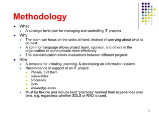3
Methodology
 What
 A strategic level plan for managing and controlling IT projects
 Why
 The team can focus on the tasks at hand, instead of worrying about what to
do next
 A common language allows project team, sponsor, and others in the
organization to communicate more effectively
 The standardization allows evaluations between different projects
 How
 A template for initiating, planning, & developing an information system
 Recommends in support of an IT project:
 Phases, 5 of them
 deliverables
 processes
 tools
 knowledge areas
 Must be flexible and include best “practices” learned from experiences over
time, e.g. regardless whether SDLS or RAD is used.
 
