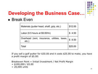 31
Developing the Business Case…
 Break Even
Materials (putter head, shaft, grip, etc.) $12.00
Labor (0.5 hours at $9.00/hr) $ 4.50
Overhead (rent, insurance, utilities, taxes,
etc.)
$ 8.50
Total $25.00
If you sell a golf putter for $30.00 and it costs $25.00 to make, you have
a profit margin of $5.00:
Breakeven Point = Initial Investment / Net Profit Margin
= $100,000 / $5.00
= 20,000 units
 